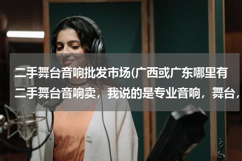 二手舞台音响批发市场(广西或广东哪里有二手舞台音响卖，我说的是专业音响，舞台，灯光，演出用的那种，比较的大市场有哪些，都在哪里，谢谢，知道的说一下，谢谢！！)