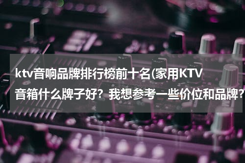 ktv音响品牌排行榜前十名(家用KTV音箱什么牌子好？我想参考一些价位和品牌？)