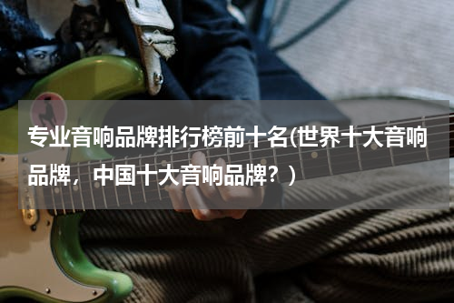 专业音响品牌排行榜前十名(世界十大音响品牌，中国十大音响品牌？)