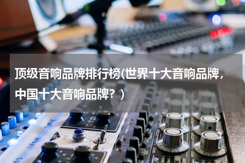 顶级音响品牌排行榜(世界十大音响品牌，中国十大音响品牌？)