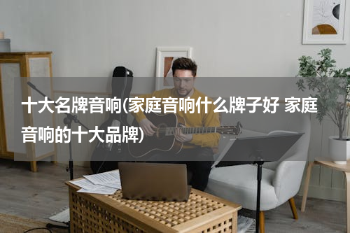 十大名牌音响(家庭音响什么牌子好 家庭音响的十大品牌)