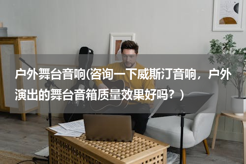 户外舞台音响(咨询一下威斯汀音响，户外演出的舞台音箱质量效果好吗？)