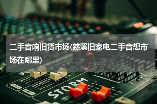 二手音响旧货市场(慈溪旧家电二手音想市场在哪里)