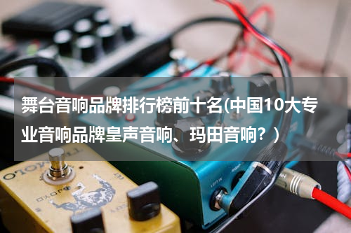 舞台音响品牌排行榜前十名(中国10大专业音响品牌皇声音响、玛田音响？)