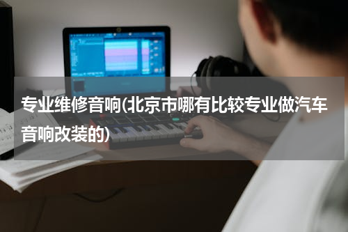 专业维修音响(北京市哪有比较专业做汽车音响改装的)