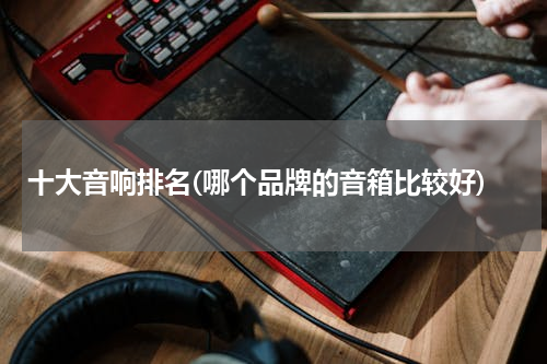 十大音响排名(哪个品牌的音箱比较好)