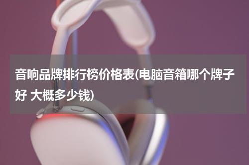 音响品牌排行榜价格表(电脑音箱哪个牌子好 大概多少钱)