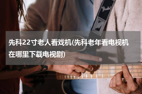 先科22寸老人看戏机(先科老年看电视机在哪里下载电视剧)