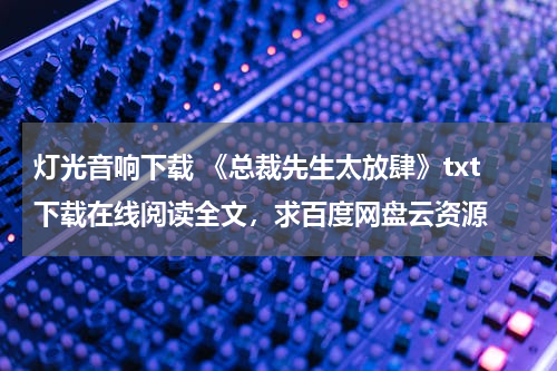 灯光音响下载 《总裁先生太放肆》txt下载在线阅读全文，求百度网盘云资源