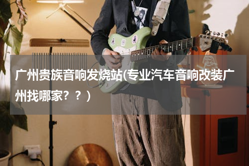 广州贵族音响发烧站(专业汽车音响改装广州找哪家？？)