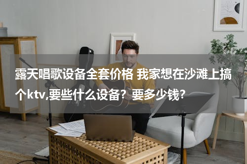 露天唱歌设备全套价格 我家想在沙滩上搞个ktv,要些什么设备？要多少钱？