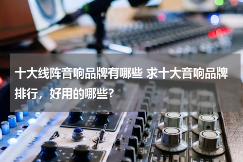 十大线阵音响品牌有哪些 求十大音响品牌排行，好用的哪些？