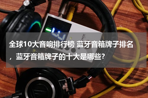 全球10大音响排行榜 蓝牙音箱牌子排名，蓝牙音箱牌子的十大是哪些？