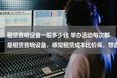 租赁音响设备一般多少钱 举办活动每次都是租赁音响设备，感觉租赁成本比价高，想自己买一套使用，舞台演出音响设备大概多少钱？