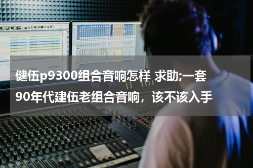 健伍p9300组合音响怎样 求助;一套90年代建伍老组合音响，该不该入手