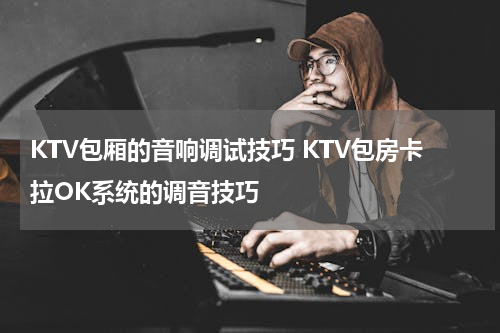 KTV包厢的音响调试技巧 KTV包房卡拉OK系统的调音技巧