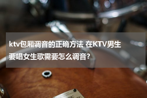ktv包厢调音的正确方法 在KTV男生要唱女生歌需要怎么调音？