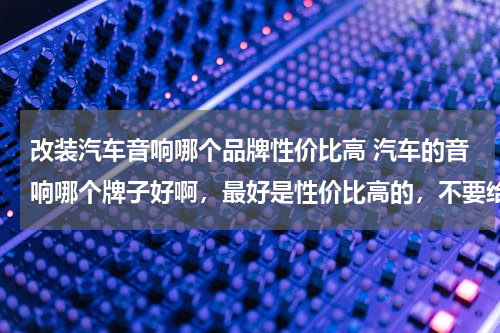 改装汽车音响哪个品牌性价比高 汽车的音响哪个牌子好啊，最好是性价比高的，不要给我发什么广告之类的哈