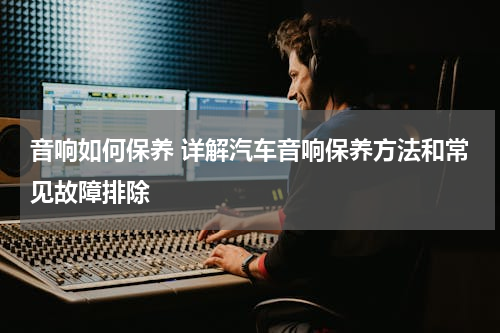 音响如何保养 详解汽车音响保养方法和常见故障排除