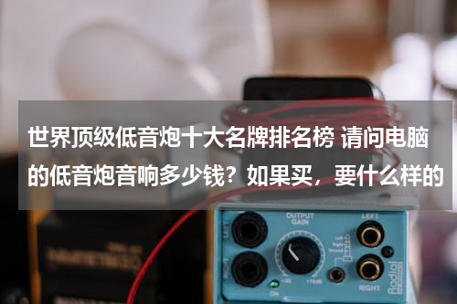 世界顶级低音炮十大名牌排名榜 请问电脑的低音炮音响多少钱？如果买，要什么样的