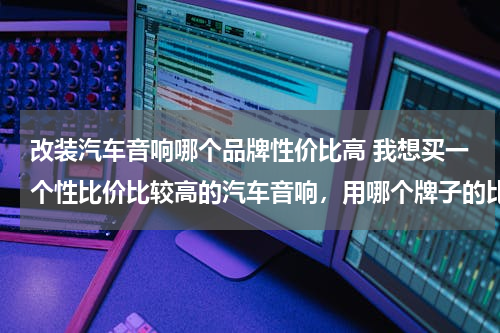 改装汽车音响哪个品牌性价比高 我想买一个性比价比较高的汽车音响，用哪个牌子的比较好？