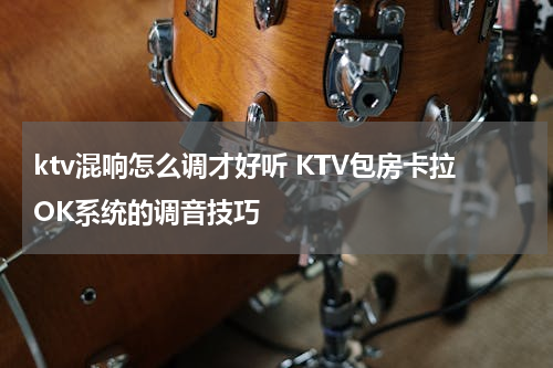 ktv混响怎么调才好听 KTV包房卡拉OK系统的调音技巧