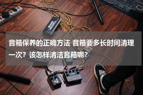 音箱保养的正确方法 音箱要多长时间清理一次？该怎样清洁音箱呢？