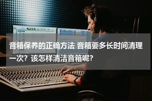 音箱保养的正确方法 音箱要多长时间清理一次？该怎样清洁音箱呢？