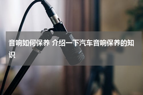 音响如何保养 介绍一下汽车音响保养的知识