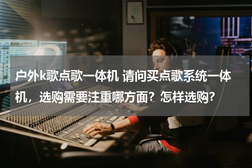 户外k歌点歌一体机 请问买点歌系统一体机，选购需要注重哪方面？怎样选购？