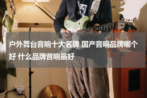 户外舞台音响十大名牌 国产音响品牌哪个好 什么品牌音响最好