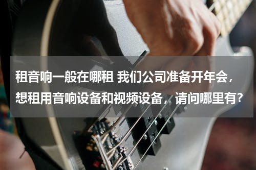 租音响一般在哪租 我们公司准备开年会，想租用音响设备和视频设备，请问哪里有？