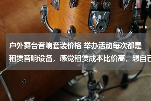 户外舞台音响套装价格 举办活动每次都是租赁音响设备，感觉租赁成本比价高，想自己买一套使用，舞台演出音响设备大概多少钱？