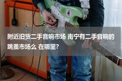 附近旧货二手音响市场 南宁有二手音响的跳蚤市场么 在哪里?