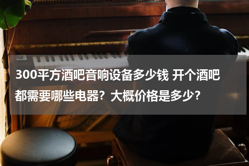 300平方酒吧音响设备多少钱 开个酒吧都需要哪些电器？大概价格是多少？