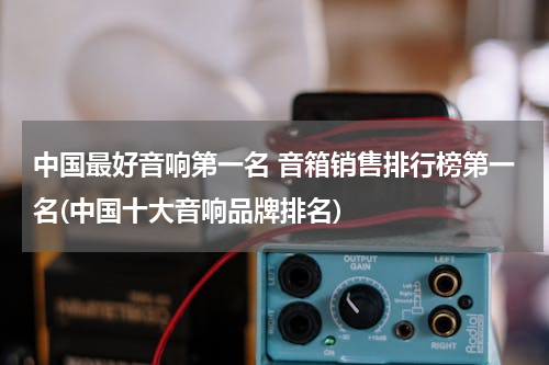 中国最好音响第一名 音箱销售排行榜第一名(中国十大音响品牌排名)