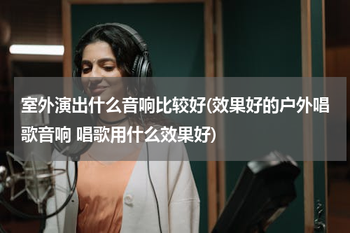 室外演出什么音响比较好(效果好的户外唱歌音响 唱歌用什么效果好)