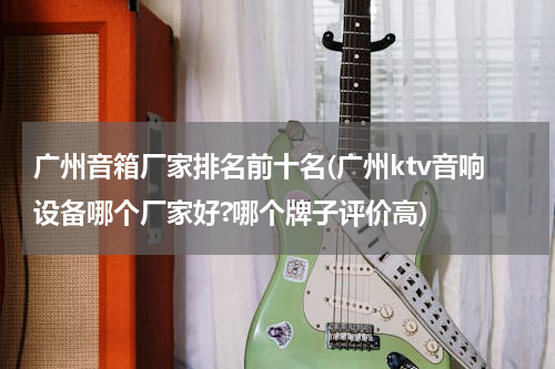 广州音箱厂家排名前十名(广州ktv音响设备哪个厂家好?哪个牌子评价高)