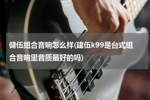 健伍组合音响怎么样(建伍k99是台式组合音响里音质最好的吗)