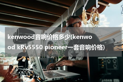 kenwood音响价格多少(kenwood kRv5550 pioneer一套音响价格)