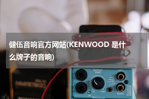 健伍音响官方网站(KENWOOD 是什么牌子的音响)