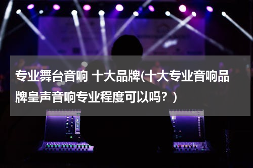专业舞台音响 十大品牌(十大专业音响品牌皇声音响专业程度可以吗？)