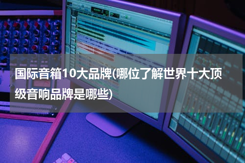 国际音箱10大品牌(哪位了解世界十大顶级音响品牌是哪些)