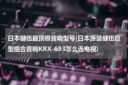日本健伍最顶级音响型号(日本原装健伍巨型组合音响KRX-693怎么连电视)