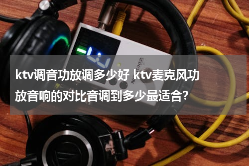 ktv调音功放调多少好 ktv麦克风功放音响的对比音调到多少最适合？