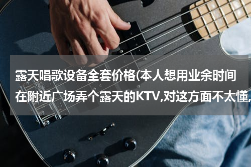 露天唱歌设备全套价格(本人想用业余时间在附近广场弄个露天的KTV,对这方面不太懂,请问一下都需要什么设备,大概需要投资多少钱)
