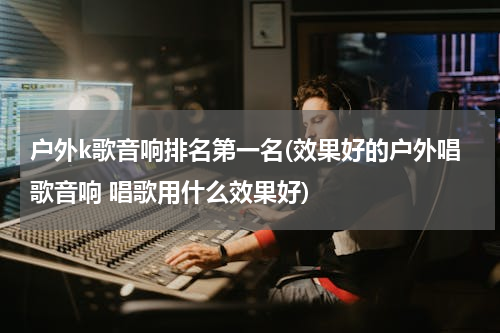 户外k歌音响排名第一名(效果好的户外唱歌音响 唱歌用什么效果好)