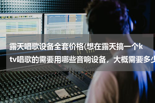 露天唱歌设备全套价格(想在露天搞一个ktv唱歌的需要用哪些音响设备，大概需要多少钱？)