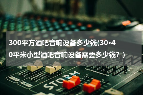 300平方酒吧音响设备多少钱(30·40平米小型酒吧音响设备需要多少钱？)