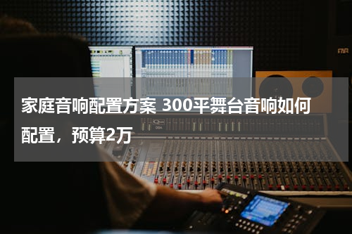家庭音响配置方案 300平舞台音响如何配置，预算2万